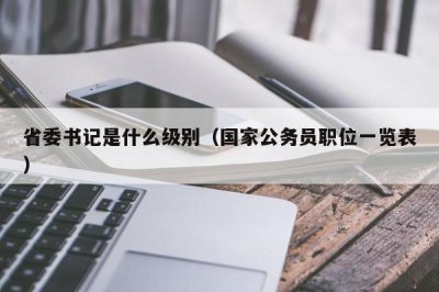 ​省委书记是什么级别（国家公务员职位一览表）